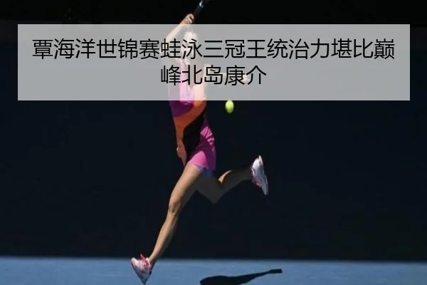 覃海洋世锦赛蛙泳三冠王统治力堪比巅峰北岛康介